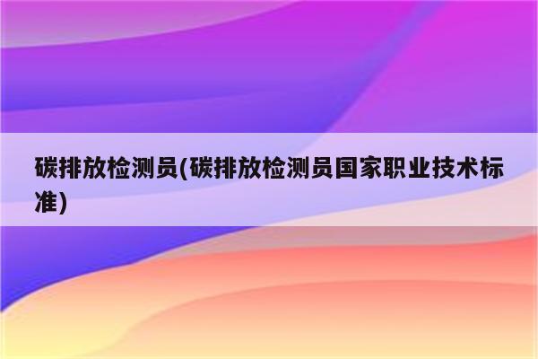 碳排放检测员(碳排放检测员国家职业技术标准)