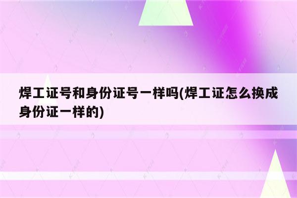 焊工证号和身份证号一样吗(焊工证怎么换成身份证一样的)