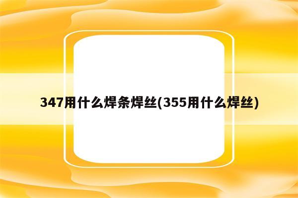 347用什么焊条焊丝(355用什么焊丝)