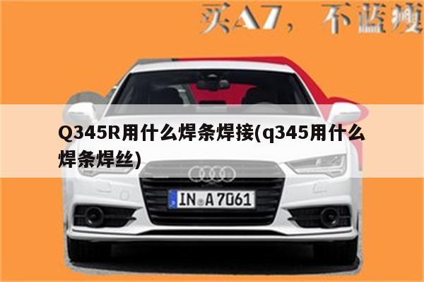 Q345R用什么焊条焊接(q345用什么焊条焊丝)