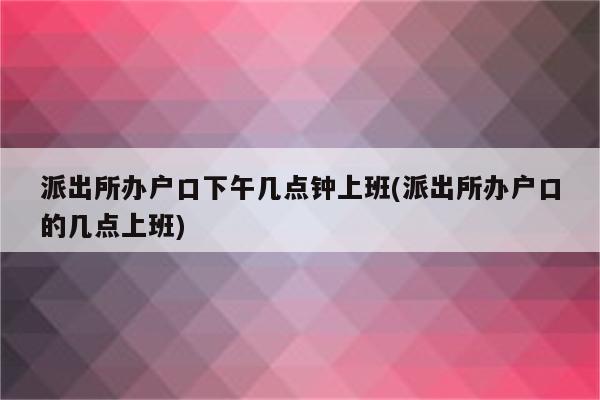 派出所办户口下午几点钟上班(派出所办户口的几点上班)