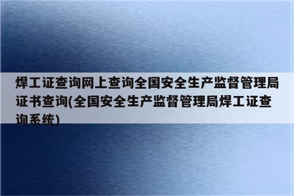 焊工证查询网上查询全国安全生产监督管理局证书查询(全国安全生产监督管理局焊工证查询系统)