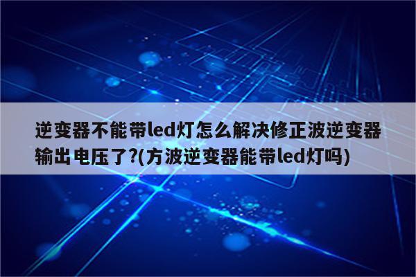 逆变器不能带led灯怎么解决修正波逆变器输出电压了?(方波逆变器能带led灯吗)