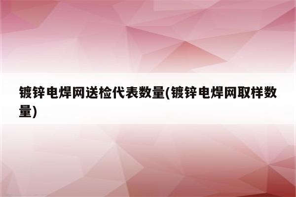 镀锌电焊网送检代表数量(镀锌电焊网取样数量)