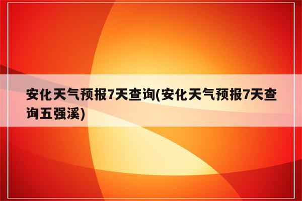 安化天气预报7天查询(安化天气预报7天查询五强溪)