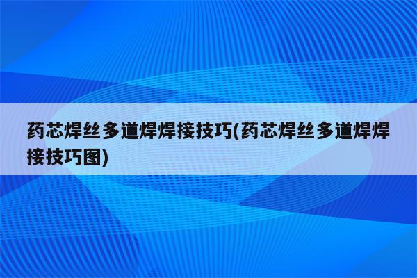 药芯焊丝多道焊焊接技巧(药芯焊丝多道焊焊接技巧图)