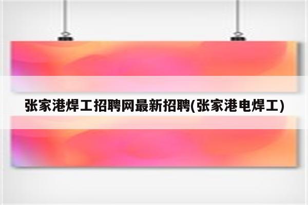 张家港焊工招聘网最新招聘(张家港电焊工)