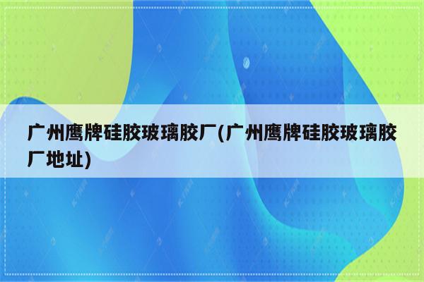 广州鹰牌硅胶玻璃胶厂(广州鹰牌硅胶玻璃胶厂地址)