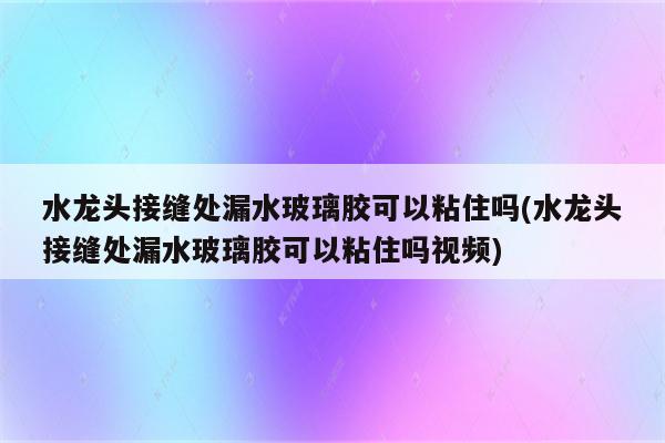 水龙头接缝处漏水玻璃胶可以粘住吗(水龙头接缝处漏水玻璃胶可以粘住吗视频)