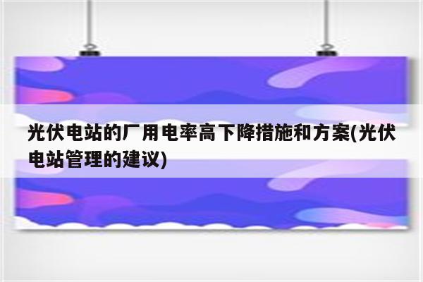 光伏电站的厂用电率高下降措施和方案(光伏电站管理的建议)