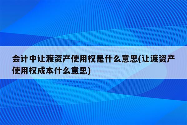 会计中让渡资产使用权是什么意思(让渡资产使用权成本什么意思)