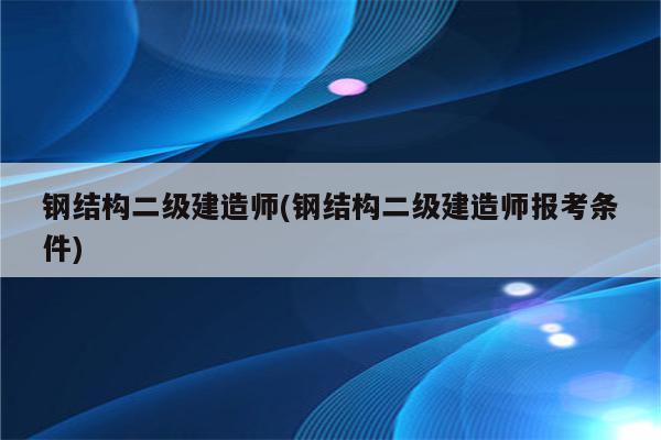 钢结构二级建造师(钢结构二级建造师报考条件)