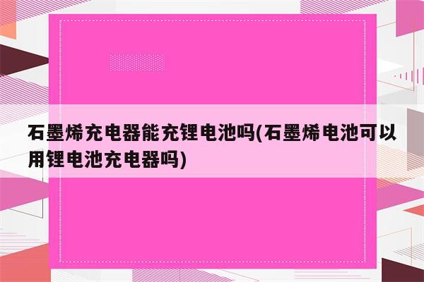 石墨烯充电器能充锂电池吗(石墨烯电池可以用锂电池充电器吗)