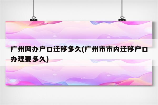 广州网办户口迁移多久(广州市市内迁移户口办理要多久)