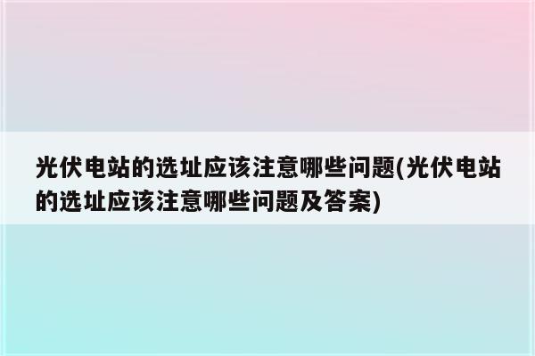 光伏电站的选址应该注意哪些问题(光伏电站的选址应该注意哪些问题及答案)