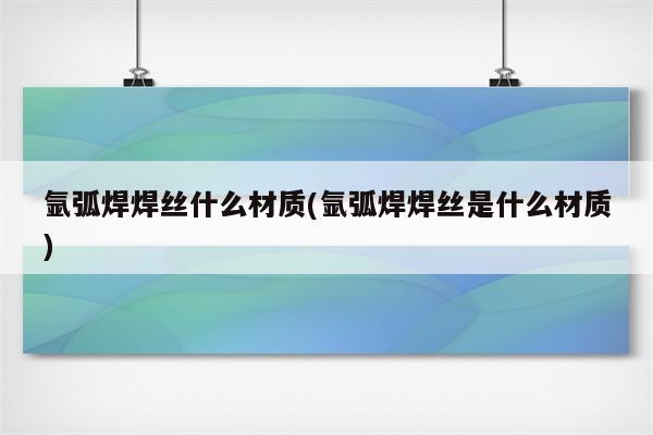 氩弧焊焊丝什么材质(氩弧焊焊丝是什么材质)