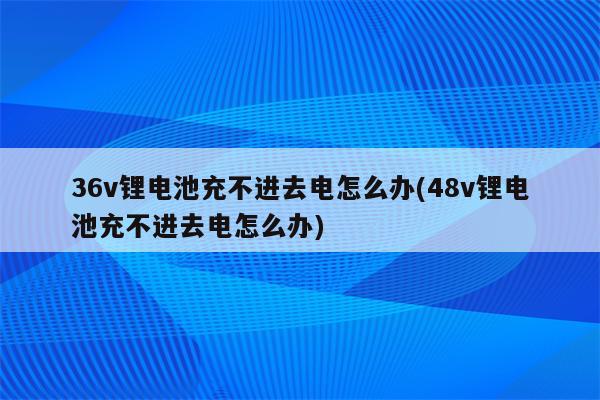 36v锂电池充不进去电怎么办(48v锂电池充不进去电怎么办)