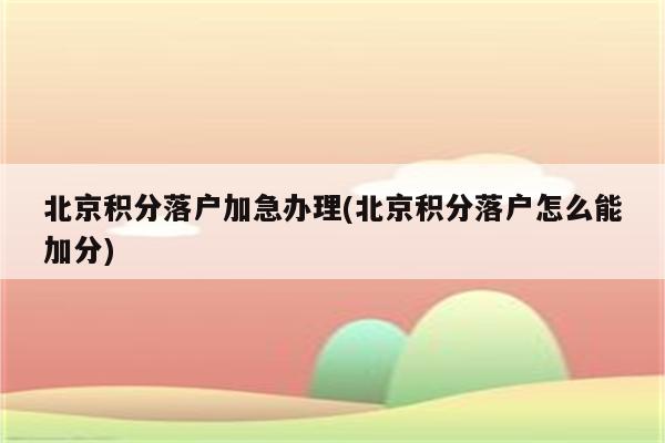 北京积分落户加急办理(北京积分落户怎么能加分)