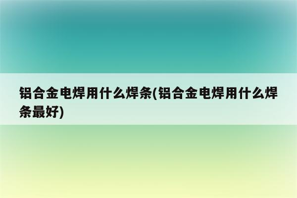 铝合金电焊用什么焊条(铝合金电焊用什么焊条最好)