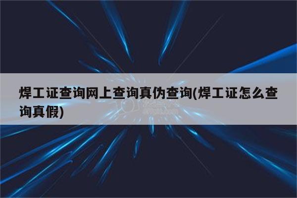 焊工证查询网上查询真伪查询(焊工证怎么查询真假)