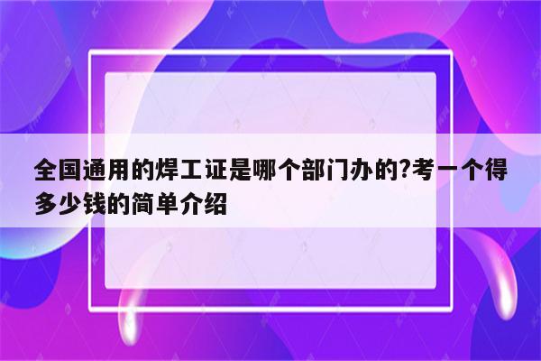 全国通用的焊工证是哪个部门办的?考一个得多少钱的简单介绍