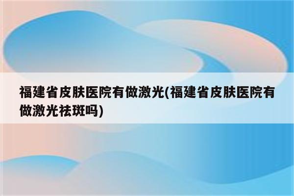 福建省皮肤医院有做激光(福建省皮肤医院有做激光祛斑吗)