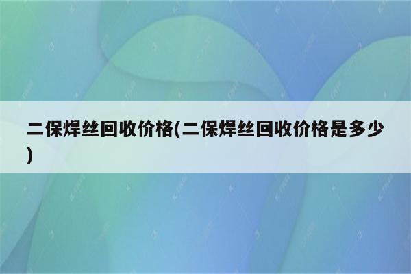 二保焊丝回收价格(二保焊丝回收价格是多少)