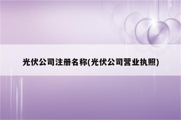 光伏公司注册名称(光伏公司营业执照)