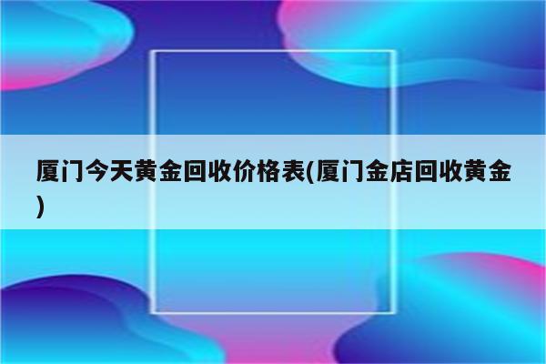 厦门今天黄金回收价格表(厦门金店回收黄金)