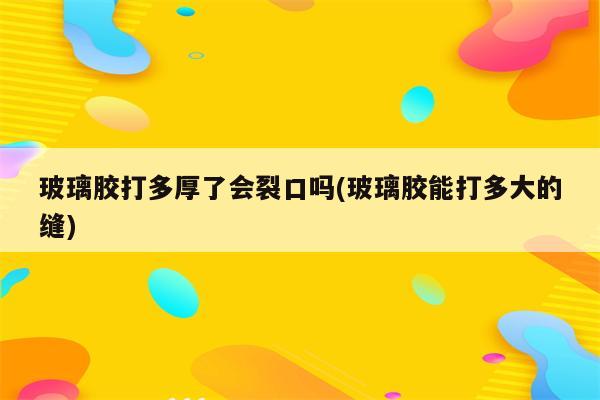 玻璃胶打多厚了会裂口吗(玻璃胶能打多大的缝)