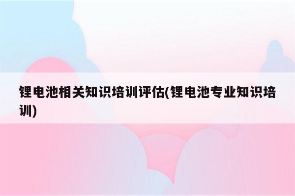 锂电池相关知识培训评估(锂电池专业知识培训)