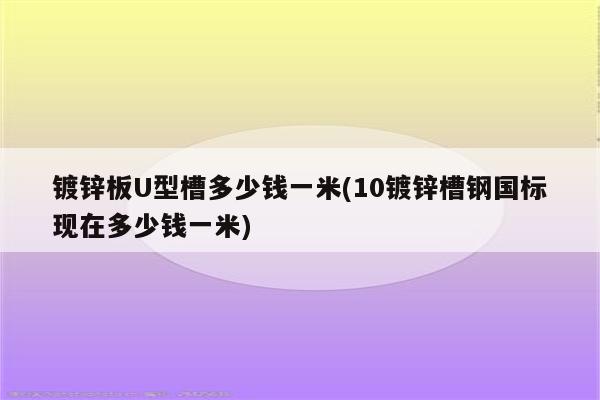 镀锌板U型槽多少钱一米(10镀锌槽钢国标现在多少钱一米)