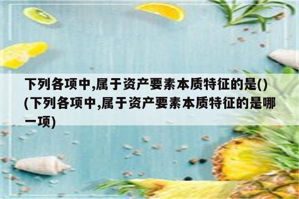 下列各项中,属于资产要素本质特征的是()(下列各项中,属于资产要素本质特征的是哪一项)