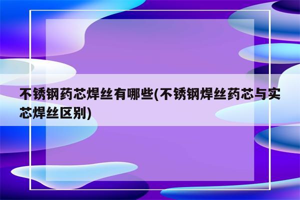 不锈钢药芯焊丝有哪些(不锈钢焊丝药芯与实芯焊丝区别)