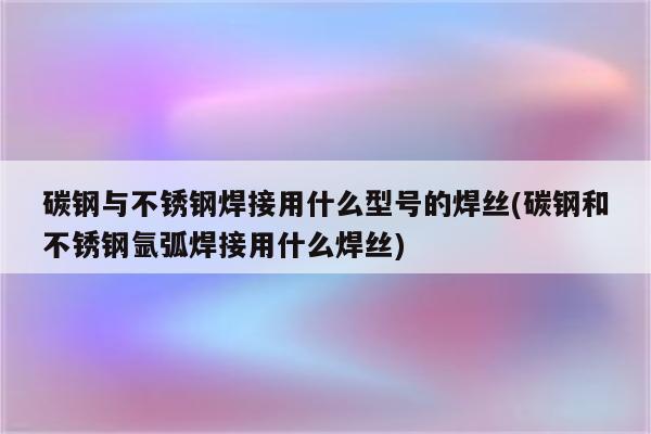 碳钢与不锈钢焊接用什么型号的焊丝(碳钢和不锈钢氩弧焊接用什么焊丝)