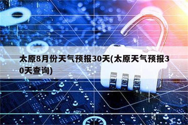 太原8月份天气预报30天(太原天气预报30天查询)