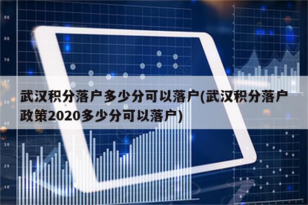 武汉积分落户多少分可以落户(武汉积分落户政策2020多少分可以落户)