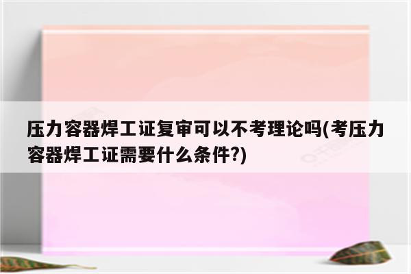 压力容器焊工证复审可以不考理论吗(考压力容器焊工证需要什么条件?)