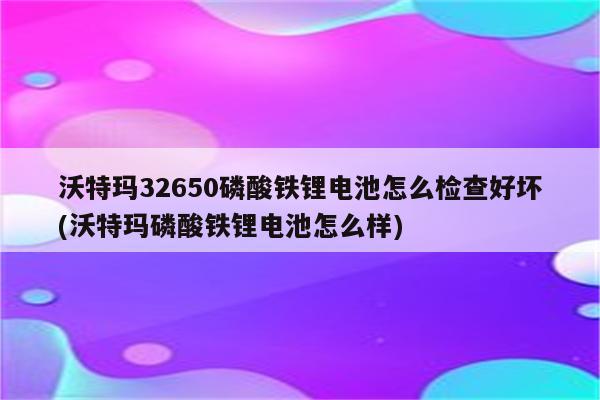 沃特玛32650磷酸铁锂电池怎么检查好坏(沃特玛磷酸铁锂电池怎么样)