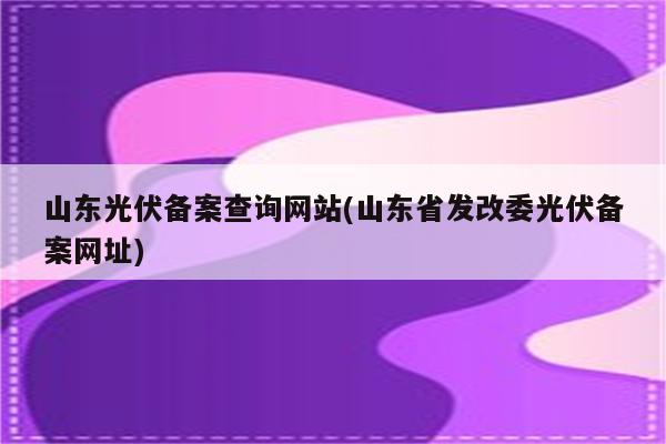 山东光伏备案查询网站(山东省发改委光伏备案网址)