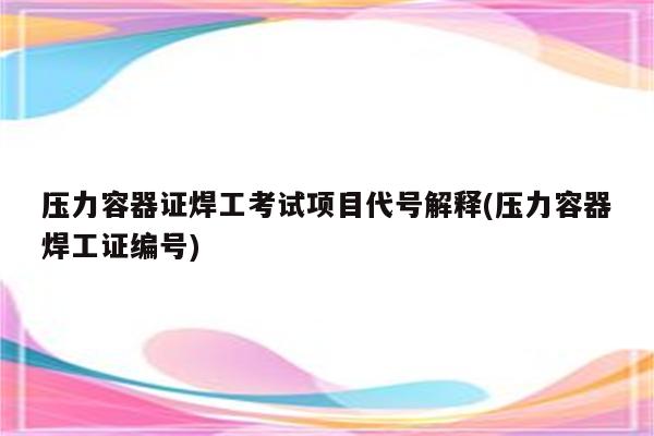 压力容器证焊工考试项目代号解释(压力容器焊工证编号)