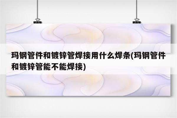 玛钢管件和镀锌管焊接用什么焊条(玛钢管件和镀锌管能不能焊接)