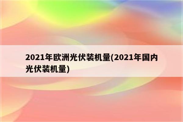 2021年欧洲光伏装机量(2021年国内光伏装机量)