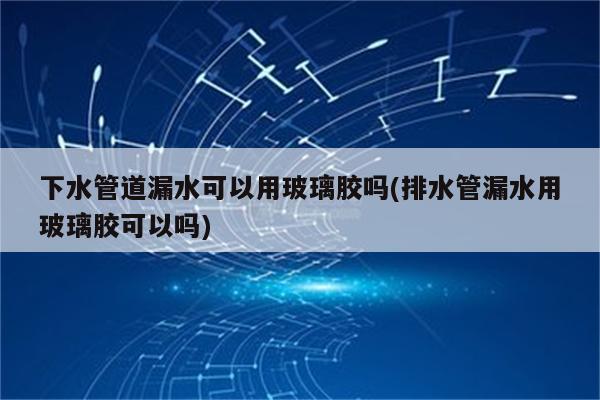 下水管道漏水可以用玻璃胶吗(排水管漏水用玻璃胶可以吗)