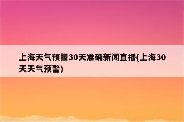 上海天气预报30天准确新闻直播(上海30天天气预警)