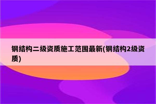 钢结构二级资质施工范围最新(钢结构2级资质)