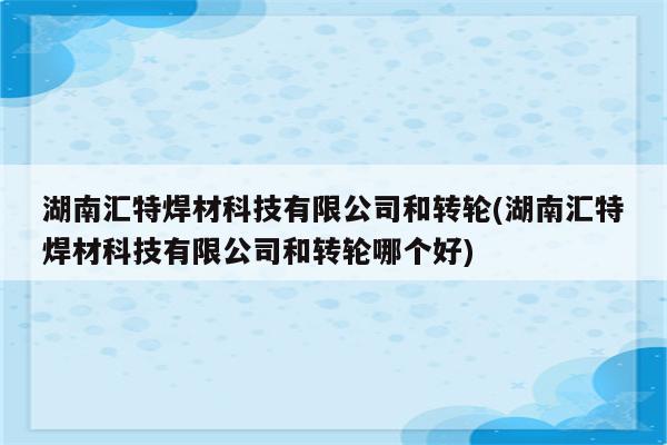 湖南汇特焊材科技有限公司和转轮(湖南汇特焊材科技有限公司和转轮哪个好)