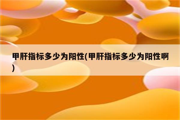 甲肝指标多少为阳性(甲肝指标多少为阳性啊)