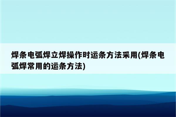 焊条电弧焊立焊操作时运条方法采用(焊条电弧焊常用的运条方法)