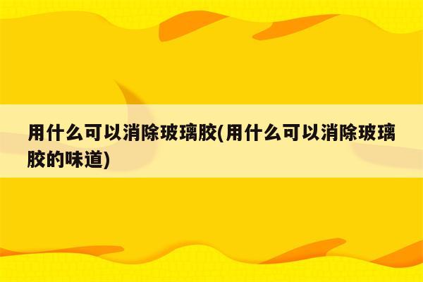 用什么可以消除玻璃胶(用什么可以消除玻璃胶的味道)